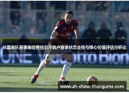 从国家队赛事表现看恰尔汗奥卢赛季状态走势与核心价值评估分析论