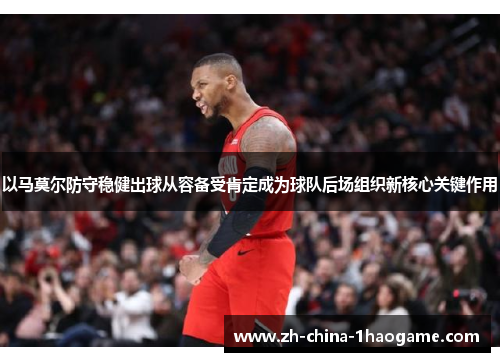 以马莫尔防守稳健出球从容备受肯定成为球队后场组织新核心关键作用