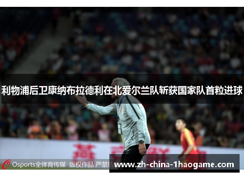 利物浦后卫康纳布拉德利在北爱尔兰队斩获国家队首粒进球